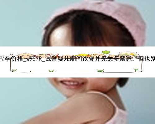 广州找女人代孕价格_w957R_试管婴儿期间饮食并无太多禁忌，但也别太放飞自己