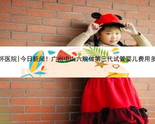 广州专业代怀医院|今日新闻！广州中山六院做第三代试管婴儿费用多少成功率